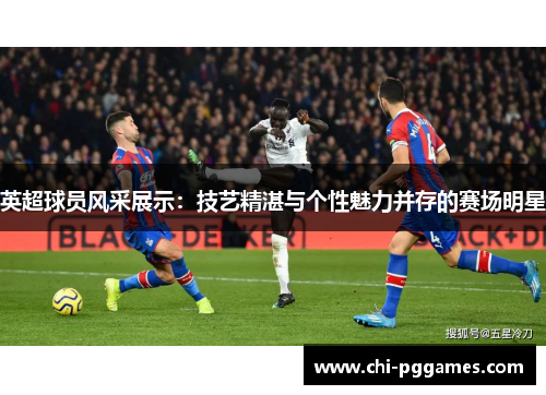 英超球员风采展示：技艺精湛与个性魅力并存的赛场明星