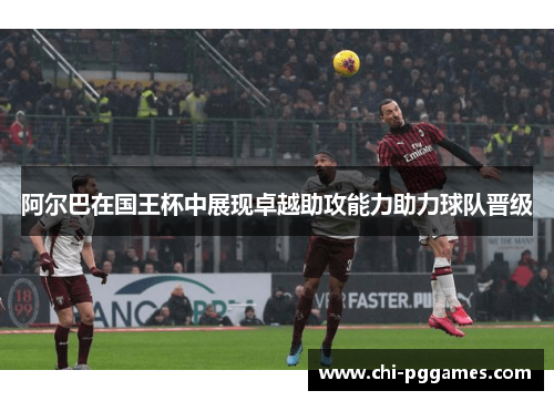 阿尔巴在国王杯中展现卓越助攻能力助力球队晋级