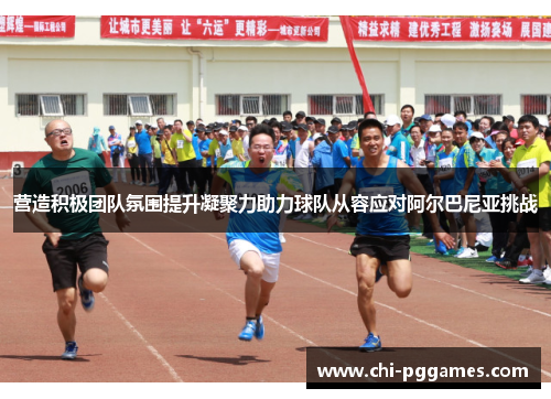 营造积极团队氛围提升凝聚力助力球队从容应对阿尔巴尼亚挑战